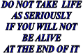  DO NOT TAKE  LIFE 
AS SERIOUSLY
IF YOU WILL NOT
BE ALIVE
AT THE END OF IT